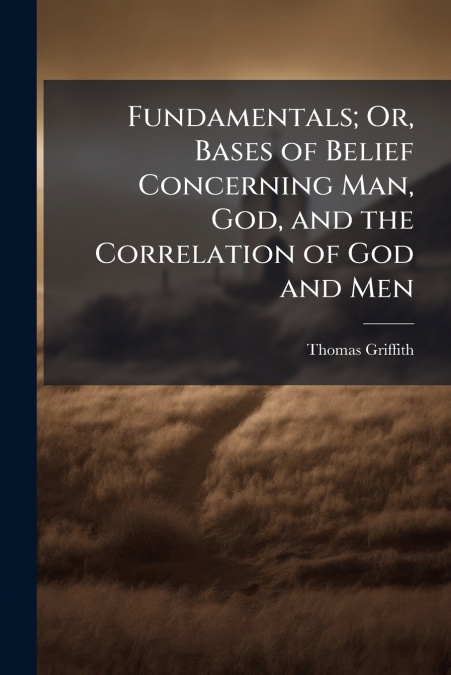 Fundamentals; Or, Bases of Belief Concerning Man, God, and the Correlation of God and Men