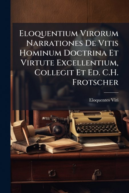 Eloquentium Virorum Narrationes De Vitis Hominum Doctrina Et Virtute Excellentium, Collegit Et Ed. C.H. Frotscher