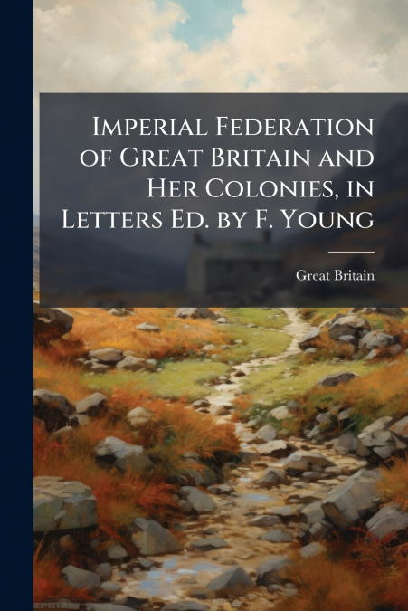 Imperial Federation of Great Britain and Her Colonies, in Letters Ed. by F. Young