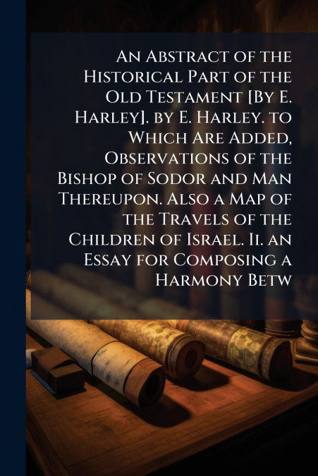 An Abstract of the Historical Part of the Old Testament [By E. Harley]. by E. Harley. to Which Are Added, Observations of the Bishop of Sodor and Man Thereupon. Also a Map of the Travels of the Childr