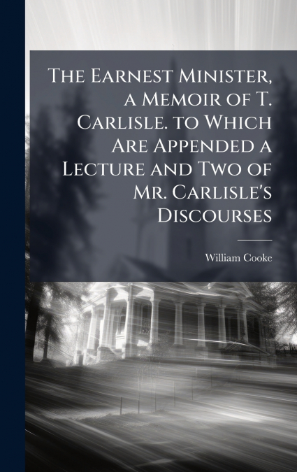 The Earnest Minister, a Memoir of T. Carlisle. to Which Are Appended a Lecture and Two of Mr. Carlisle’s Discourses