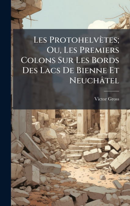 Les ProtohelvÃ¨tes; Ou, Les Premiers Colons Sur Les Bords Des Lacs De Bienne Et NeuchÃ¢tel