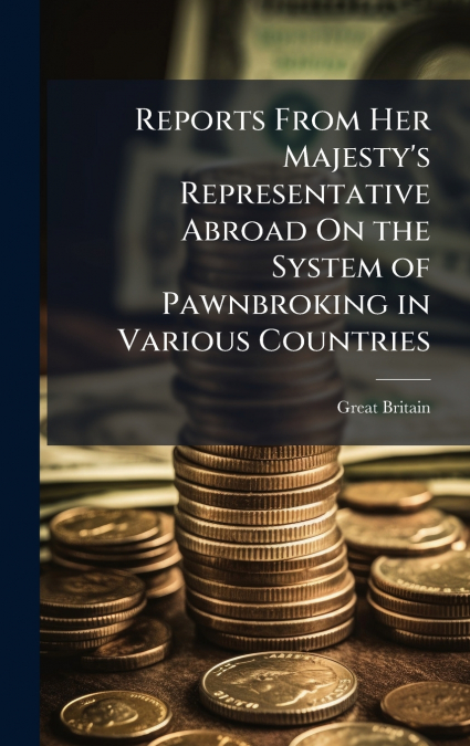 Reports From Her Majesty’s Representative Abroad On the System of Pawnbroking in Various Countries
