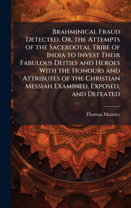 Brahminical Fraud Detected, Or, the Attempts of the Sacerdotal Tribe of India to Invest Their Fabulous Deities and Heroes With the Honours and Attributes of the Christian Messiah Examined, Exposed, an
