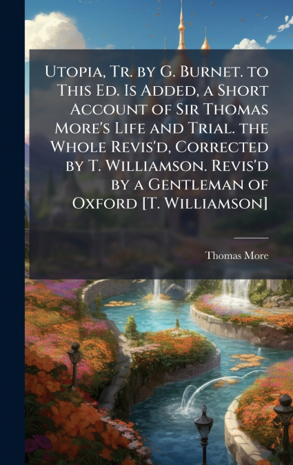 Utopia, Tr. by G. Burnet. to This Ed. Is Added, a Short Account of Sir Thomas More’s Life and Trial. the Whole Revis’d, Corrected by T. Williamson. Revis’d by a Gentleman of Oxford [T. Williamson]