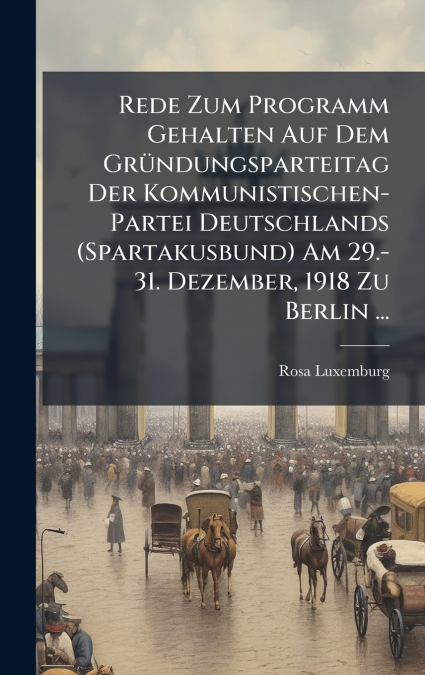 Rede Zum Programm Gehalten Auf Dem GrÃ¼ndungsparteitag Der Kommunistischen-Partei Deutschlands (Spartakusbund) Am 29.-31. Dezember, 1918 Zu Berlin ...
