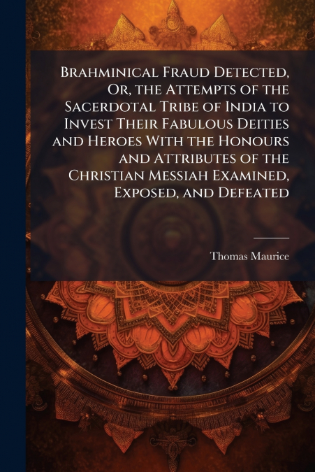 Brahminical Fraud Detected, Or, the Attempts of the Sacerdotal Tribe of India to Invest Their Fabulous Deities and Heroes With the Honours and Attributes of the Christian Messiah Examined, Exposed, an