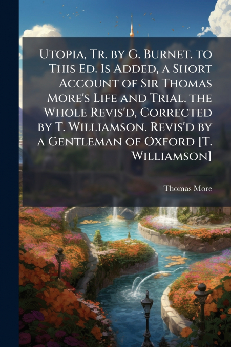 Utopia, Tr. by G. Burnet. to This Ed. Is Added, a Short Account of Sir Thomas More’s Life and Trial. the Whole Revis’d, Corrected by T. Williamson. Revis’d by a Gentleman of Oxford [T. Williamson]