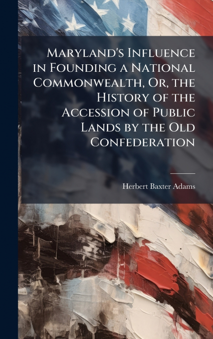 Maryland’s Influence in Founding a National Commonwealth, Or, the History of the Accession of Public Lands by the Old Confederation