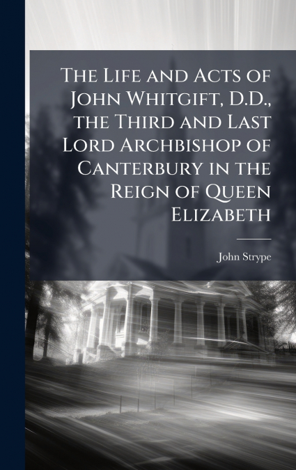 The Life and Acts of John Whitgift, D.D., the Third and Last Lord Archbishop of Canterbury in the Reign of Queen Elizabeth