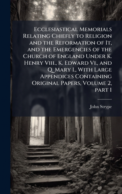 Ecclesiastical Memorials Relating Chiefly to Religion and the Reformation of It, and the Emergencies of the Church of England Under K. Henry Viii., K. Edward Vi., and Q. Mary I., With Large Appendices
