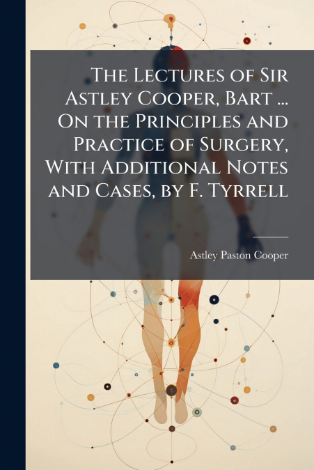 The Lectures of Sir Astley Cooper, Bart ... On the Principles and Practice of Surgery, With Additional Notes and Cases, by F. Tyrrell