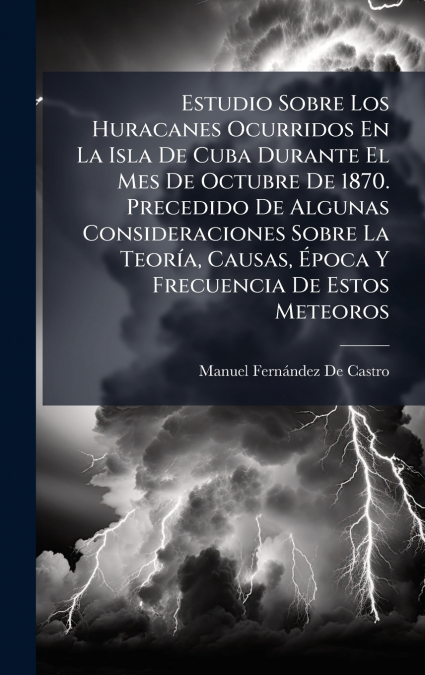 Estudio Sobre Los Huracanes Ocurridos En La Isla De Cuba Durante El Mes De Octubre De 1870. Precedido De Algunas Consideraciones Sobre La TeorÃ­a, Causas, Ãpoca Y Frecuencia De Estos Meteoros