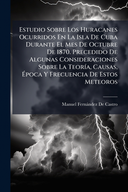 Estudio Sobre Los Huracanes Ocurridos En La Isla De Cuba Durante El Mes De Octubre De 1870. Precedido De Algunas Consideraciones Sobre La TeorÃ­a, Causas, Ãpoca Y Frecuencia De Estos Meteoros