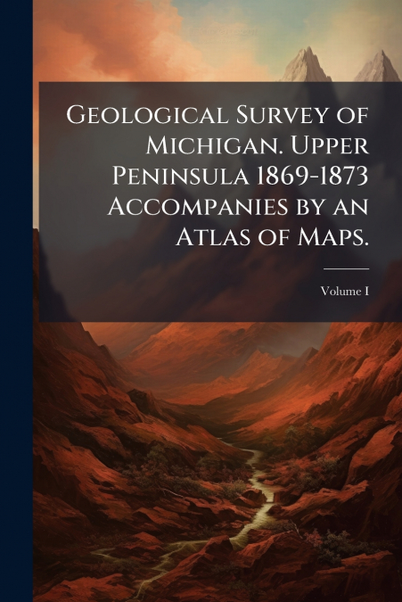 Geological Survey of Michigan. Upper Peninsula 1869-1873 Accompanies by an Atlas of Maps.
