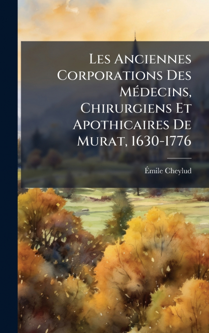 Les Anciennes Corporations Des MÃ©decins, Chirurgiens Et Apothicaires De Murat, 1630-1776