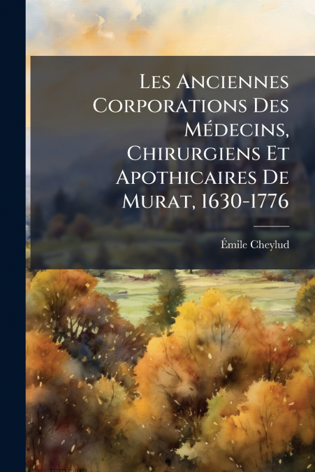 Les Anciennes Corporations Des MÃ©decins, Chirurgiens Et Apothicaires De Murat, 1630-1776