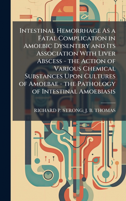 Intestinal Hemorrhage As a Fatal Complication in Amoebic Dysentery and Its Association With Liver Abscess - the Action of Various Chemical Substances Upon Cultures of Amoebae - the Pathology of Intest