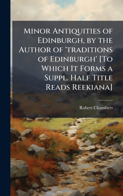 Minor Antiquities of Edinburgh, by the Author of ’traditions of Edinburgh’ [To Which It Forms a Suppl. Half Title Reads Reekiana]