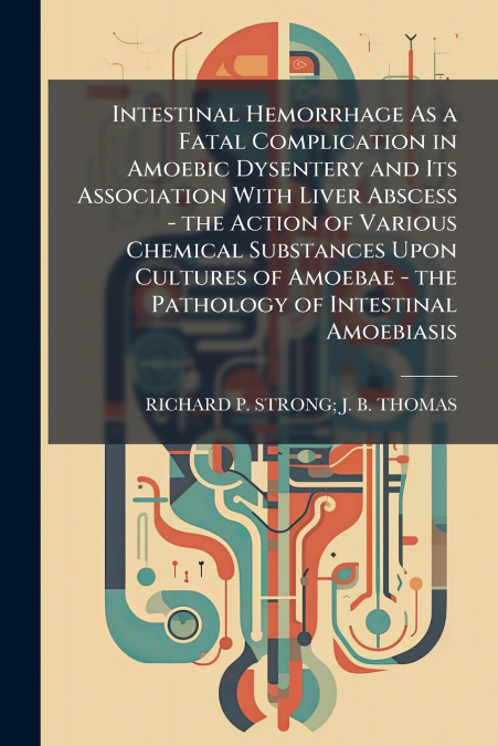 Intestinal Hemorrhage As a Fatal Complication in Amoebic Dysentery and Its Association With Liver Abscess - the Action of Various Chemical Substances Upon Cultures of Amoebae - the Pathology of Intest