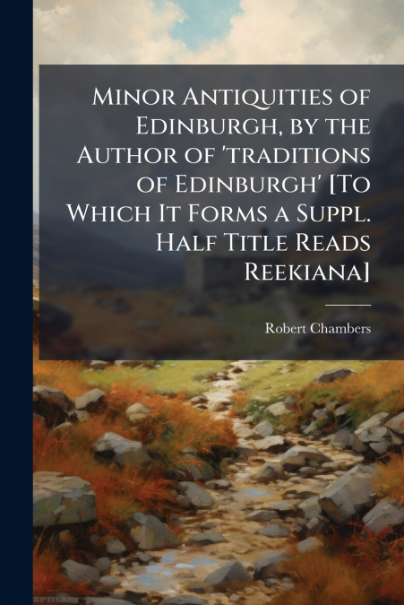Minor Antiquities of Edinburgh, by the Author of ’traditions of Edinburgh’ [To Which It Forms a Suppl. Half Title Reads Reekiana]