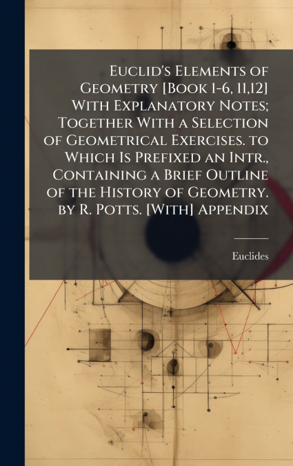 Euclid’s Elements of Geometry [Book 1-6, 11,12] With Explanatory Notes; Together With a Selection of Geometrical Exercises. to Which Is Prefixed an Intr., Containing a Brief Outline of the History of 