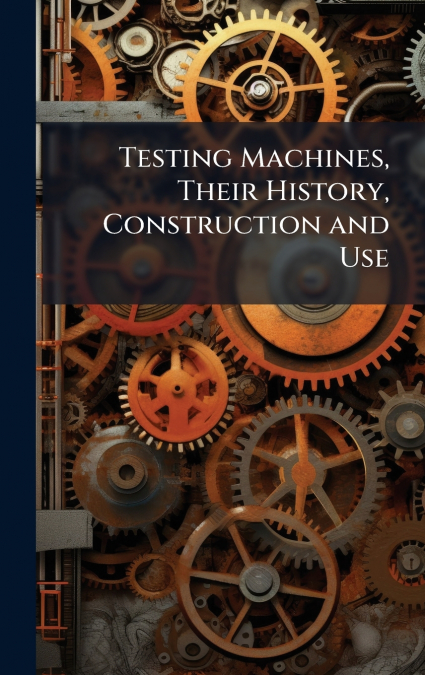 Testing Machines, Their History, Construction and Use