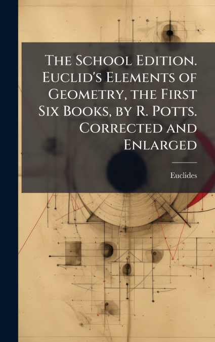 The School Edition. Euclid’s Elements of Geometry, the First Six Books, by R. Potts. Corrected and Enlarged