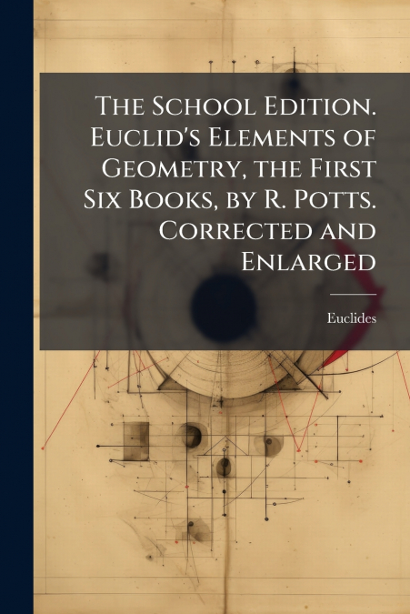 The School Edition. Euclid’s Elements of Geometry, the First Six Books, by R. Potts. Corrected and Enlarged