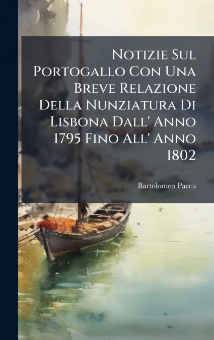 Notizie Sul Portogallo Con Una Breve Relazione Della Nunziatura Di Lisbona Dall’ Anno 1795 Fino All’ Anno 1802
