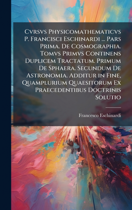 Cvrsvs Physicomathematicvs P. Francisci Eschinardi ... Pars Prima. De Cosmographia. Tomvs Primvs Continens Duplicem Tractatum. Primum De Sphaera. Secundum De Astronomia. Additur in Fine, Quamplurium Q