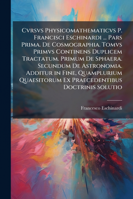 Cvrsvs Physicomathematicvs P. Francisci Eschinardi ... Pars Prima. De Cosmographia. Tomvs Primvs Continens Duplicem Tractatum. Primum De Sphaera. Secundum De Astronomia. Additur in Fine, Quamplurium Q