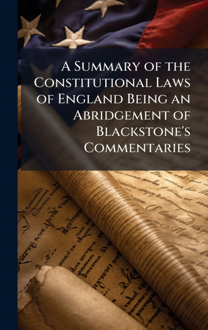 A Summary of the Constitutional Laws of England Being an Abridgement of Blackstone’s Commentaries