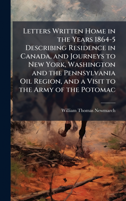 Letters Written Home in the Years 1864-5 Describing Residence in Canada, and Journeys to New York, Washington and the Pennsylvania Oil Region, and a Visit to the Army of the Potomac