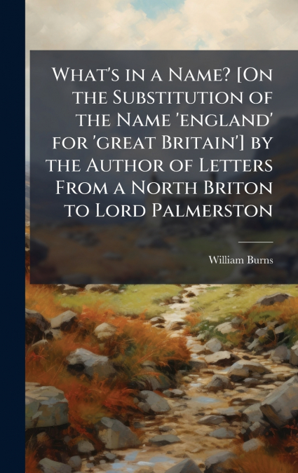 What’s in a Name? [On the Substitution of the Name ’england’ for ’great Britain’] by the Author of Letters From a North Briton to Lord Palmerston