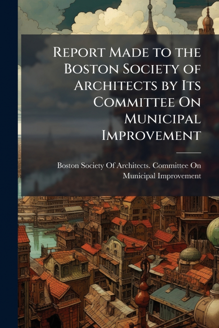 Report Made to the Boston Society of Architects by Its Committee On Municipal Improvement