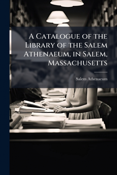 A Catalogue of the Library of the Salem Athenaeum, in Salem, Massachusetts