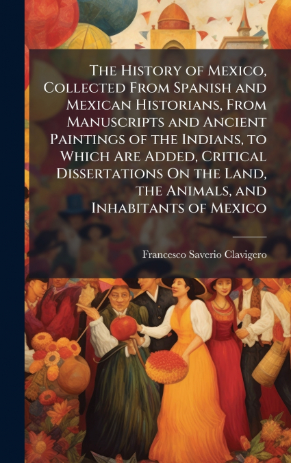 The History of Mexico, Collected From Spanish and Mexican Historians, From Manuscripts and Ancient Paintings of the Indians, to Which Are Added, Critical Dissertations On the Land, the Animals, and In
