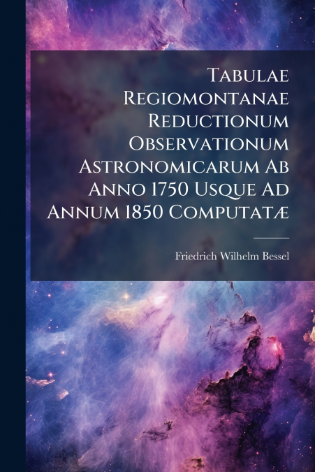 Tabulae Regiomontanae Reductionum Observationum Astronomicarum Ab Anno 1750 Usque Ad Annum 1850 ComputatÃ¦