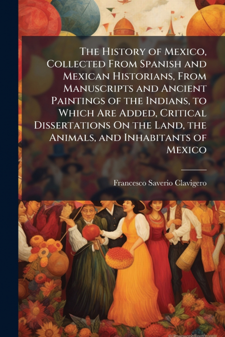 The History of Mexico, Collected From Spanish and Mexican Historians, From Manuscripts and Ancient Paintings of the Indians, to Which Are Added, Critical Dissertations On the Land, the Animals, and In