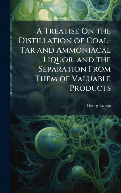 A Treatise On the Distillation of Coal-Tar and Ammoniacal Liquor, and the Separation From Them of Valuable Products