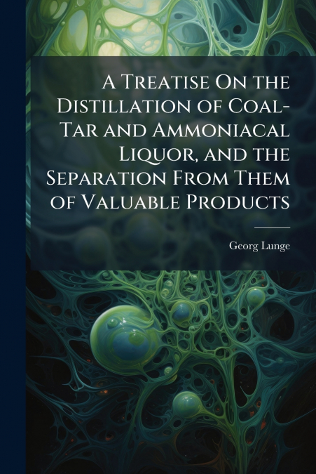 A Treatise On the Distillation of Coal-Tar and Ammoniacal Liquor, and the Separation From Them of Valuable Products