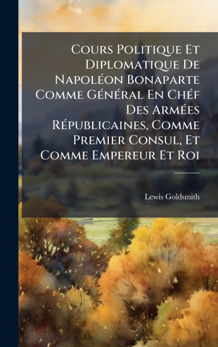 Cours Politique Et Diplomatique De NapolÃ©on Bonaparte Comme GÃ©nÃ©ral En ChÃ©f Des ArmÃ©es RÃ©publicaines, Comme Premier Consul, Et Comme Empereur Et Roi
