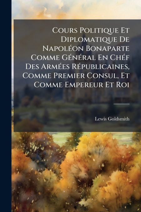 Cours Politique Et Diplomatique De NapolÃ©on Bonaparte Comme GÃ©nÃ©ral En ChÃ©f Des ArmÃ©es RÃ©publicaines, Comme Premier Consul, Et Comme Empereur Et Roi
