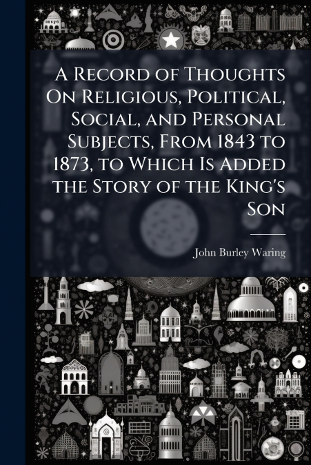 A Record of Thoughts On Religious, Political, Social, and Personal Subjects, From 1843 to 1873, to Which Is Added the Story of the King’s Son