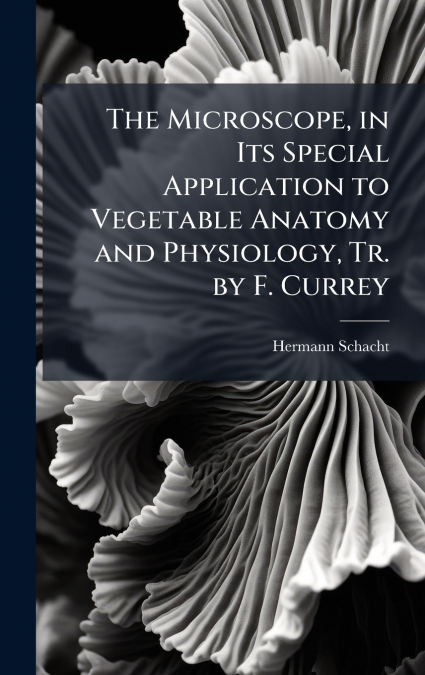 The Microscope, in Its Special Application to Vegetable Anatomy and Physiology, Tr. by F. Currey