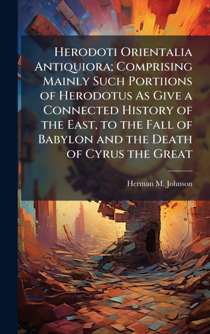 Herodoti Orientalia Antiquiora; Comprising Mainly Such Portiions of Herodotus As Give a Connected History of the East, to the Fall of Babylon and the Death of Cyrus the Great