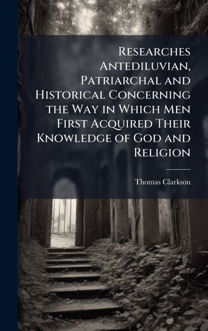 Researches Antediluvian, Patriarchal and Historical Concerning the Way in Which Men First Acquired Their Knowledge of God and Religion