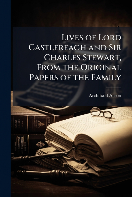 Lives of Lord Castlereagh and Sir Charles Stewart, From the Original Papers of the Family