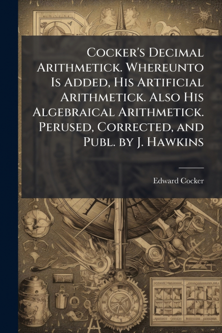 Cocker’s Decimal Arithmetick. Whereunto Is Added, His Artificial Arithmetick. Also His Algebraical Arithmetick. Perused, Corrected, and Publ. by J. Hawkins